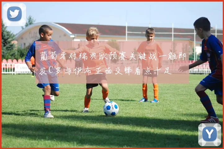 葡萄牙对瑞典欧预赛关键战一触即发C罗与伊布正面交锋看点十足