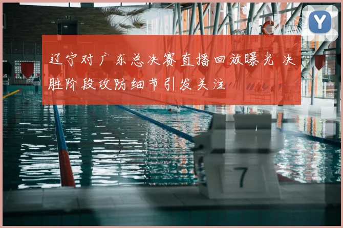 辽宁对广东总决赛直播回放曝光 决胜阶段攻防细节引发关注