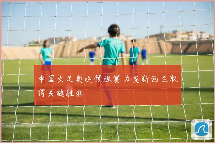 中国女足奥运预选赛力克新西兰取得关键胜利
