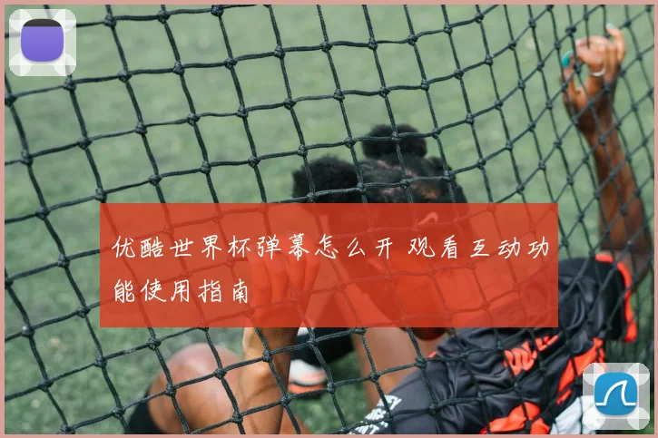 优酷世界杯弹幕怎么开 观看互动功能使用指南
