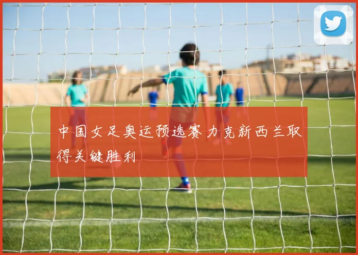 中国女足奥运预选赛力克新西兰取得关键胜利