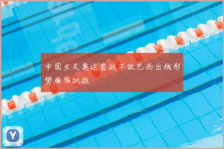 中国女足奥运首战不敌巴西出线形势面临挑战