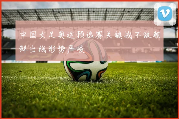 中国女足奥运预选赛关键战不敌朝鲜出线形势严峻