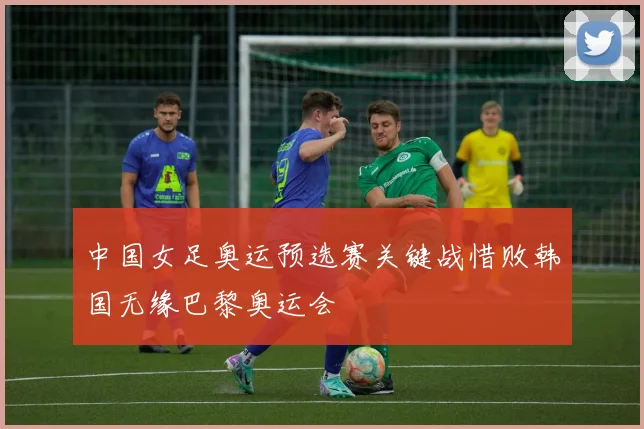 中国女足奥运预选赛关键战惜败韩国无缘巴黎奥运会