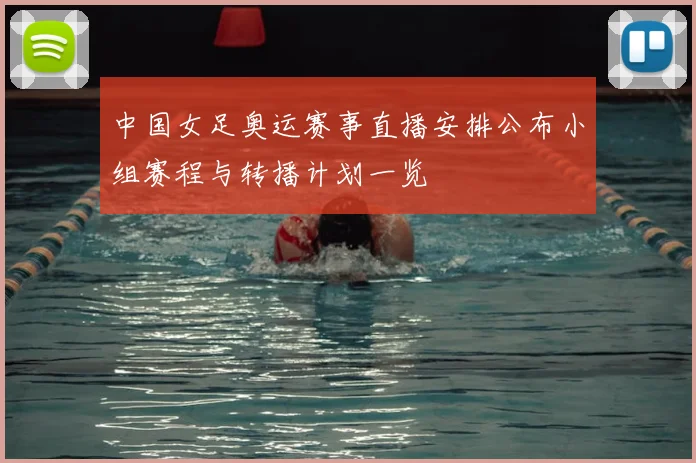 中国女足奥运赛事直播安排公布小组赛程与转播计划一览