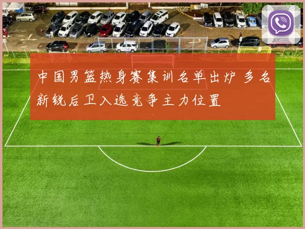 中国男篮热身赛集训名单出炉 多名新锐后卫入选竞争主力位置