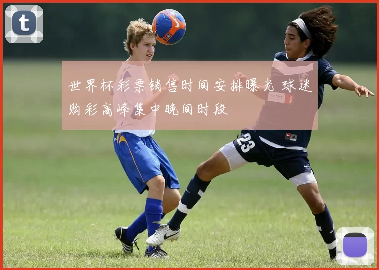 世界杯彩票销售时间安排曝光 球迷购彩高峰集中晚间时段