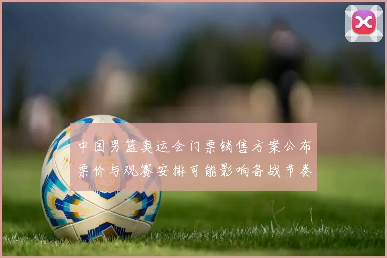 中国男篮奥运会门票销售方案公布票价与观赛安排可能影响备战节奏