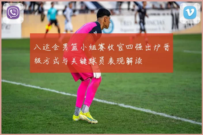 八运会男篮小组赛收官四强出炉晋级方式与关键球员表现解读