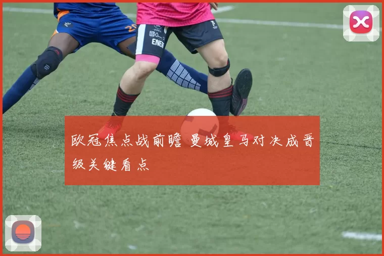 欧冠焦点战前瞻 曼城皇马对决成晋级关键看点