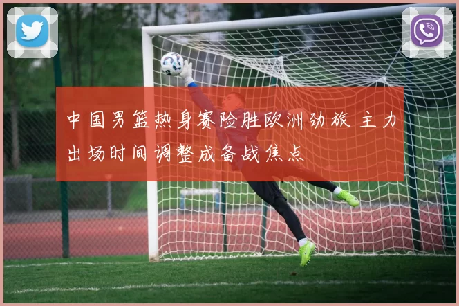 中国男篮热身赛险胜欧洲劲旅 主力出场时间调整成备战焦点