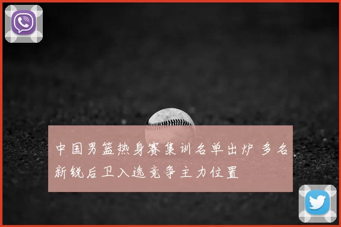 中国男篮热身赛集训名单出炉 多名新锐后卫入选竞争主力位置