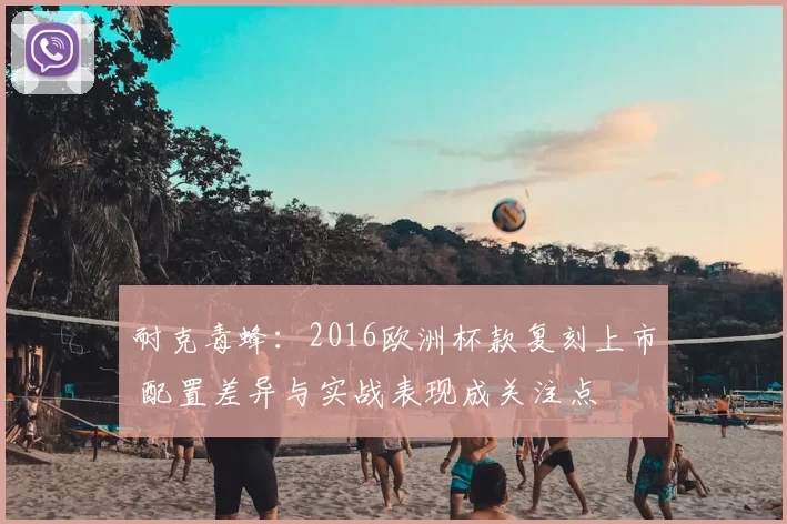 耐克毒蜂：2016欧洲杯款复刻上市 配置差异与实战表现成关注点