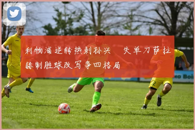 利物浦逆转热刺孙兴慜失单刀萨拉赫制胜球改写争四格局