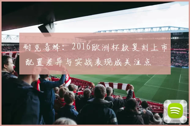 耐克毒蜂：2016欧洲杯款复刻上市 配置差异与实战表现成关注点