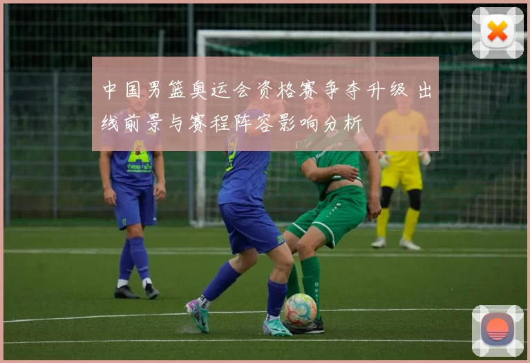 中国男篮奥运会资格赛争夺升级 出线前景与赛程阵容影响分析