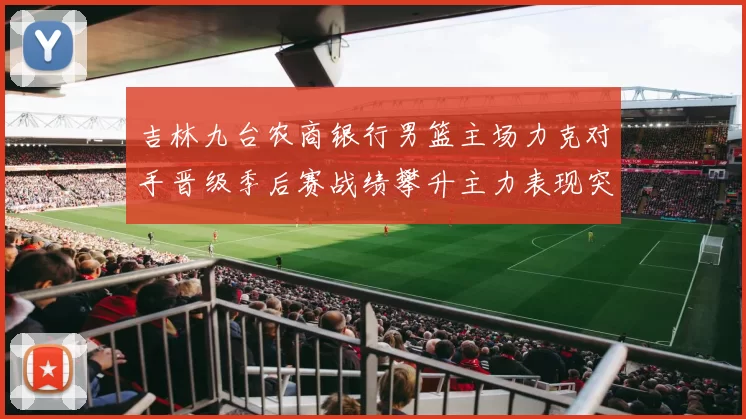 吉林九台农商银行男篮主场力克对手晋级季后赛战绩攀升主力表现突出