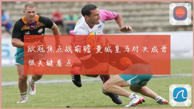 欧冠焦点战前瞻 曼城皇马对决成晋级关键看点