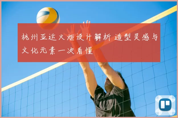 杭州亚运火炬设计解析 造型灵感与文化元素一次看懂