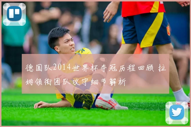 德国队2014世界杯夺冠历程回顾 拉姆领衔团队攻守细节解析