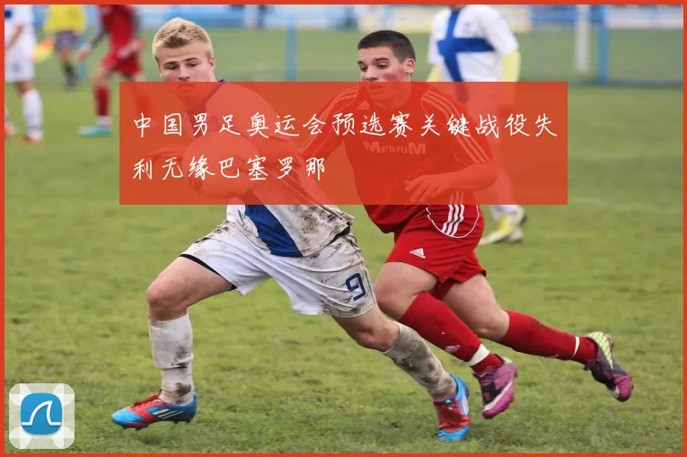 中国男足奥运会预选赛关键战役失利无缘巴塞罗那