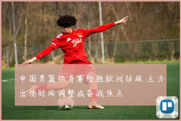 中国男篮热身赛险胜欧洲劲旅 主力出场时间调整成备战焦点