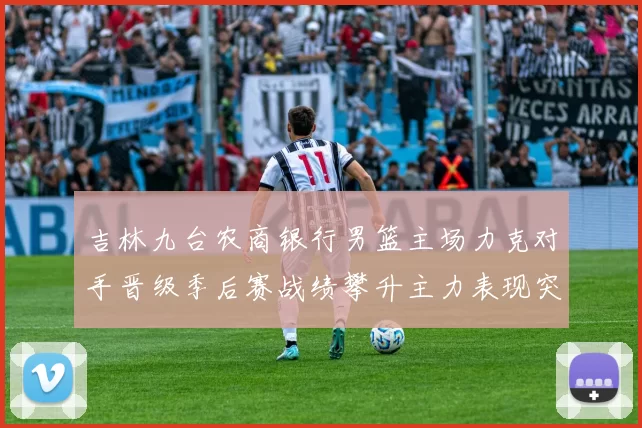 吉林九台农商银行男篮主场力克对手晋级季后赛战绩攀升主力表现突出