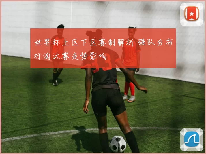 世界杯上区下区赛制解析 强队分布对淘汰赛走势影响